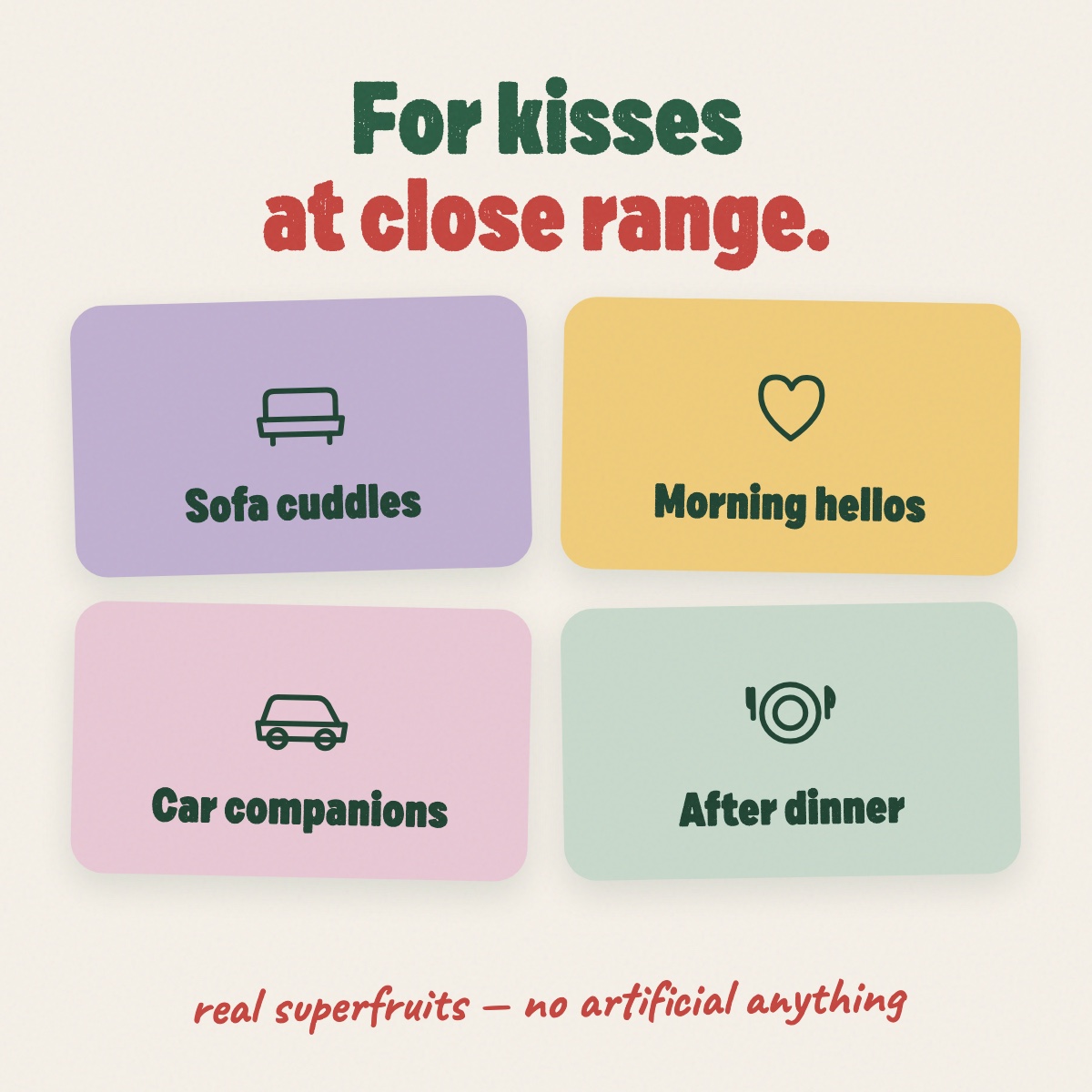 For kisses at close range — cuddles, hellos, car rides, after dinner